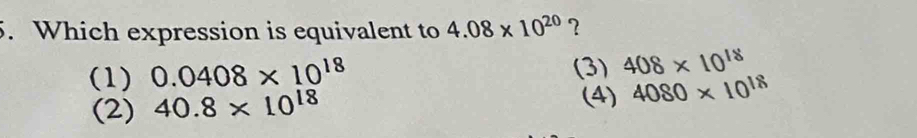 Which expression is equivalent to 4.08* 10^(20) ?
(1) 0.0408* 10^(18) (3) 408* 10^(18)
(2) 40.8* 10^(18) (4) 4080* 10^(18)