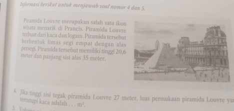 Informasi berikut untuk menjawab soal nomor 4 dan 5. 
Piramida Louvre merupakan salah satu ikon 
wisata menarik di Prancis. Piramida Louvre 
terbuat dari kaca dan logam. Piramida tersebut 
berbentuk limas segi empat dengan alas 
persegi. Piramida tersebut memiliki tinggi 20.6
meter dan panjang sisi alas 35 meter. 
4. Jika tinggi sisi tegak piramida Louvre 27 meter, luas permukaan piramida Louvre ya 
tertutupi kaca adalah . . . m^2. 
5