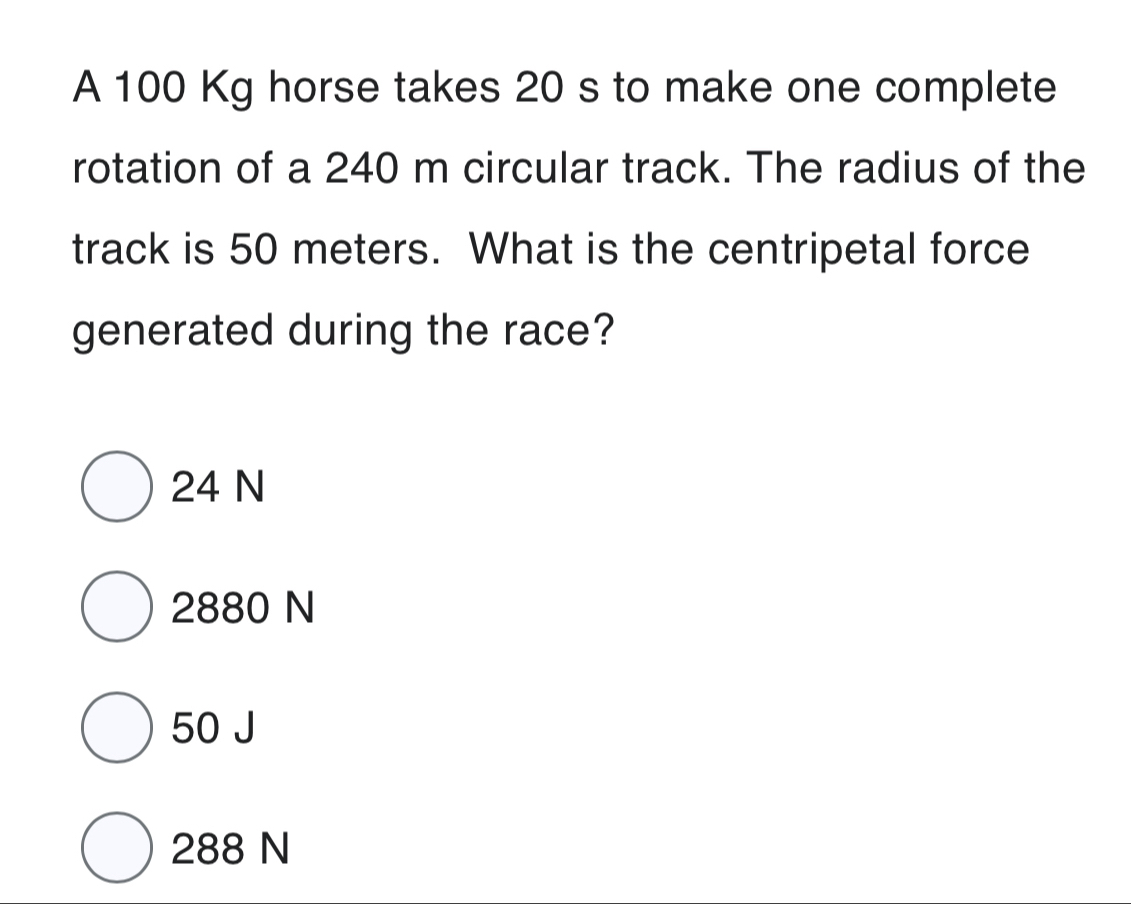 A 100 Kg horse takes 20 s to make one complete
rotation of a 240 m circular track. The radius of the
track is 50 meters. What is the centripetal force
generated during the race?
24 N
2880 N
50 J
288 N