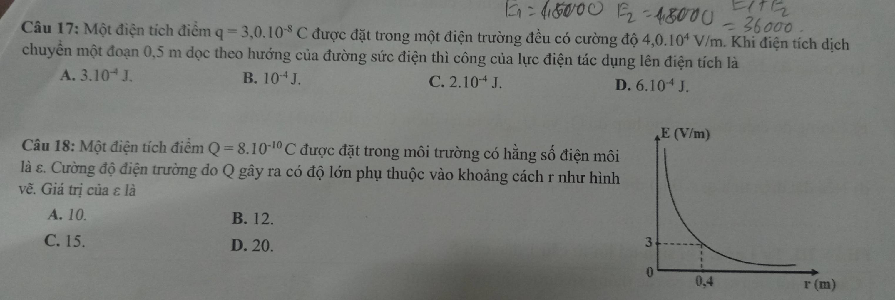 Một điện tích điểm q=3,0.10^(-8)C được đặt trong một điện trường đều có cường độ 4,0.10^4V/m. Khi điện tích dịch
chuyển một đoạn 0,5 m dọc theo hướng của đường sức điện thì công của lực điện tác dụng lên điện tích là
A. 3.10^(-4)J. B. 10^(-4)J. C. 2.10^(-4)J. D. 6.10^(-4)J.
Câu 18: Một điện tích điểm Q=8.10^(-10)C được đặt trong môi trường có hằng số điện môi
là ε. Cường độ điện trường do Q gây ra có độ lớn phụ thuộc vào khoảng cách r như hình
vẽ. Giá trị của ε là
A. 10. B. 12.
C. 15. D. 20.