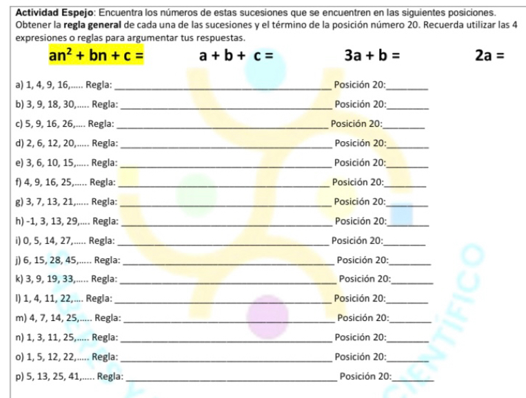 Actividad Espejo: Encuentra los números de estas sucesiones que se encuentren en las siguientes posiciones.
Obtener la regla general de cada una de las sucesiones y el término de la posición número 20. Recuerda utilizar las 4
expresiones o reglas para argumentar tus respuestas.
an^2+bn+c= a+b+c= 3a+b= 2a=
a) 1, 4, 9, 16,..... Regla:_  Posición 20:_
b) 3, 9, 18, 30,..... Regla: _Posición 20:_
c) 5, 9, 16, 26,.... Regla: _Posición 20:_
d) 2, 6, 12, 20,..... Regla: _Posición 20:_
e) 3, 6, 10, 15,..... Regla: _Posición 20:_
f) 4, 9, 16, 25,..... Regla:_  Posición 20:_
g) 3, 7, 13, 21,..... Regla:_  Posición 20:_
h) -1, 3, 13, 29,.... Regla:_  Posición 20:_
i) 0, 5, 14, 27,..... Regla: _ Posición 20:_
j) 6, 15, 28, 45,..... Regla: _ Posición 20:_
k) 3, 9, 19, 33,..... Regla: _Posición 20:_
I) 1, 4, 11, 22,.... Regla: _Posición 20:_
m) 4, 7, 14, 25,..... Regla:_ Posición 20:_
n) 1, 3, 11, 25,..... Regla: _Posición 20:_
o) 1, 5, 12, 22,..... Regla: _Posición 20:_
p) 5, 13, 25, 41,..... Regla: _Posición 20:_