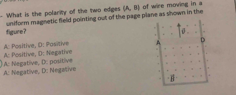 What is the polarity of the two edges (A,B) of wire moving in a
uniform magnetic field pointing out of the page plane as shown in the
figure? vector v
A: Positive, D: Positive
A
D
A: Positive, D: Negative
A: Negative, D: positive
A: Negative, D: Negative
vector B