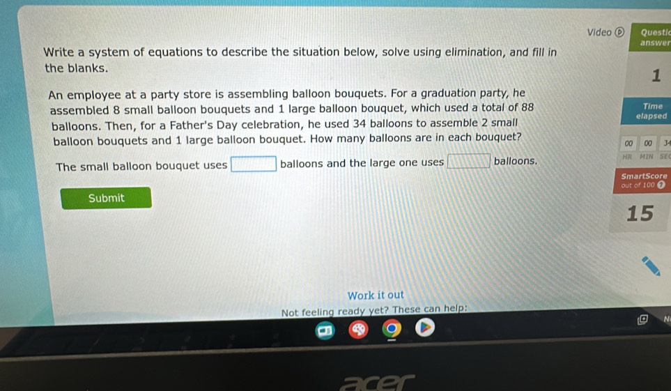 Video ⑥ Questic 
answer 
Write a system of equations to describe the situation below, solve using elimination, and fill in 
the blanks. 
1 
An employee at a party store is assembling balloon bouquets. For a graduation party, he 
assembled 8 small balloon bouquets and 1 large balloon bouquet, which used a total of 88 elapsed Time 
balloons. Then, for a Father's Day celebration, he used 34 balloons to assemble 2 small 
balloon bouquets and 1 large balloon bouquet. How many balloons are in each bouquet? 
00 00 34 
The small balloon bouquet uses □ balloons and the large one uses □ balloons. HR MIN SE 
SmartScore 
Submit out of 100 7 
15 
Work it out 
Not feeling ready yet? These can help: