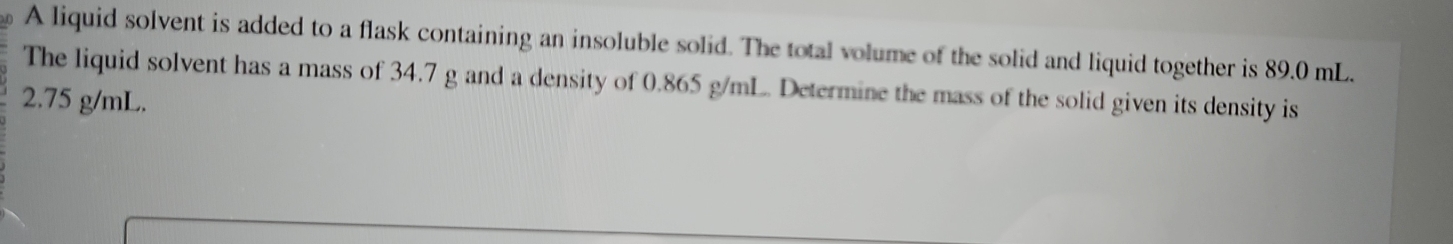 A liquid solvent is added to a flask containing an insoluble solid. The total volume of the solid and liquid together is 89.0 mL. 
The liquid solvent has a mass of 34.7 g and a density of 0.865 g/mL. Determine the mass of the solid given its density is
2.75 g/mL.