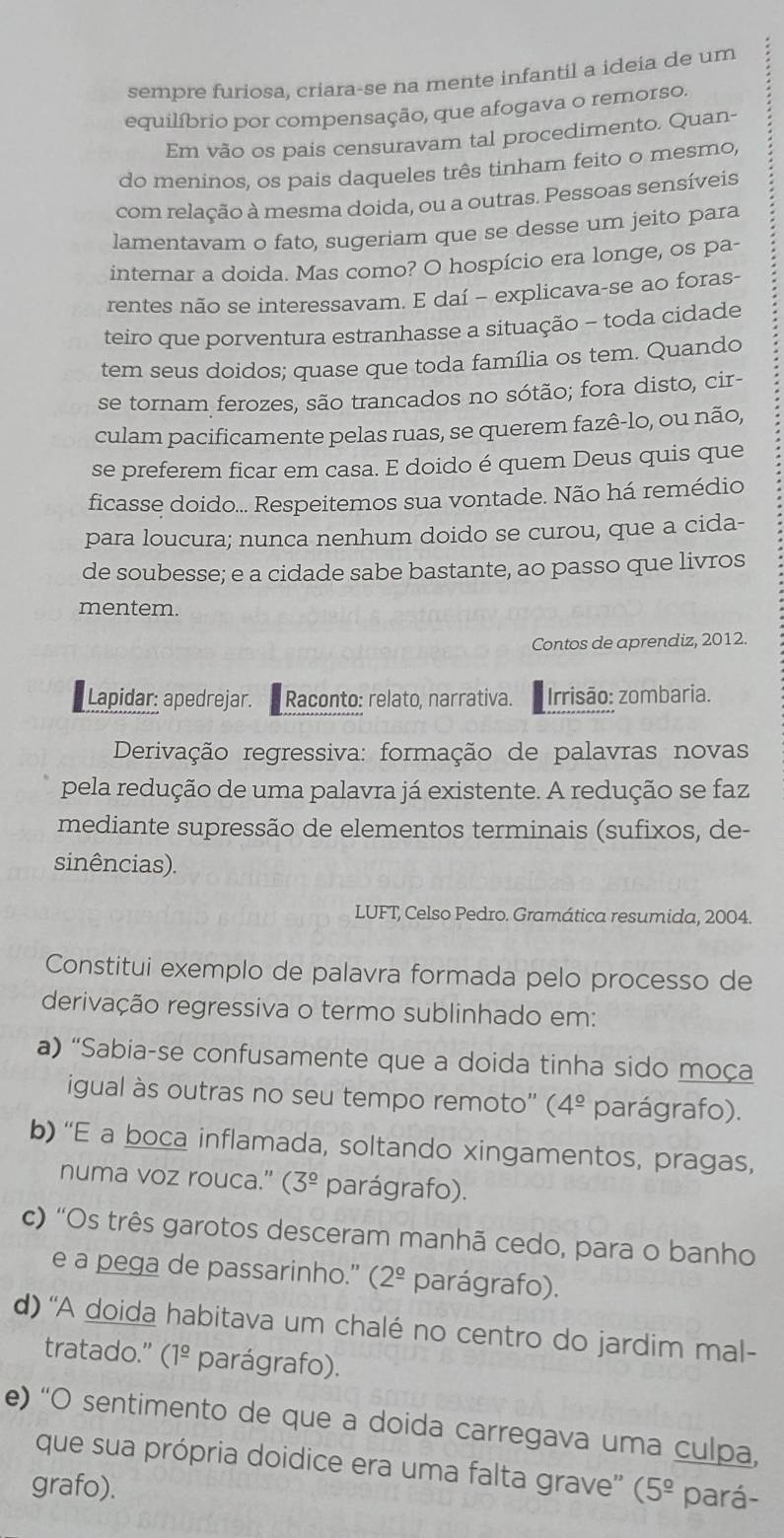 sempre furiosa, criara-se na mente infantil a ideia de um
equilíbrio por compensação, que afogava o remorso.
Em vão os pais censuravam tal procedimento. Quan-
do meninos, os pais daqueles três tinham feito o mesmo,
com relação à mesma doida, ou a outras. Pessoas sensíveis
lamentavam o fato, sugeriam que se desse um jeito para
internar a doida. Mas como? O hospício era longe, os pa-
rentes não se interessavam. E daí - explicava-se ao foras-
teiro que porventura estranhasse a situação - toda cidade
tem seus doidos; quase que toda família os tem. Quando
se tornam ferozes, são trancados no sótão; fora disto, cir-
culam pacificamente pelas ruas, se querem fazê-lo, ou não,
se preferem ficar em casa. E doido é quem Deus quis que
ficasse doido... Respeitemos sua vontade. Não há remédio
para loucura; nunca nenhum doido se curou, que a cida-
de soubesse; e a cidade sabe bastante, ao passo que livros
mentem.
Contos de aprendiz, 2012.
Lapidar: apedrejar. Raconto: relato, narrativa.  Irrisão: zombaria.
Derivação regressiva: formação de palavras novas
pela redução de uma palavra já existente. A redução se faz
mediante supressão de elementos terminais (sufixos, de-
sinências).
LUFT, Celso Pedro. Gramática resumida, 2004.
Constitui exemplo de palavra formada pelo processo de
derivação regressiva o termo sublinhado em:
a) “Sabia-se confusamente que a doida tinha sido moça
igual às outras no seu tempo remoto'' (4^(_ circ) parágrafo).
b) “E a boca inflamada, soltando xingamentos, pragas,
numa voz rouca." (3^(_ circ) parágrafo).
c) 'Os três garotos desceram manhã cedo, para o banho
e a pega de passarinho." (2^(_ circ) parágrafo).
d) ''A doida habitava um chalé no centro do jardim mal-
tratado.” (1^(_ circ) parágrafo).
e) “O sentimento de que a doida carregava uma culpa,
que sua própria doidice era uma falta grave'' (
grafo). 5^(_ circ) pará-