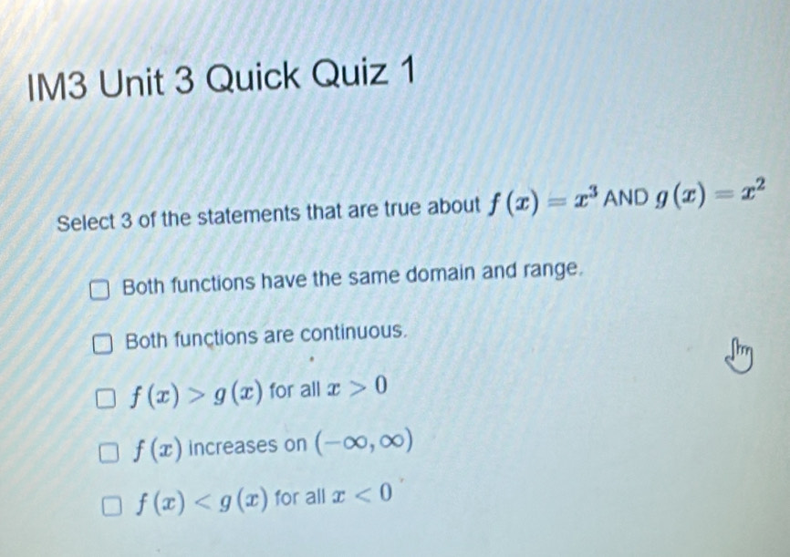 IM3 Unit 3 Quick Quiz 1
Select 3 of the statements that are true about f(x)=x^3 AND g(x)=x^2
Both functions have the same domain and range.
Both functions are continuous.
f(x)>g(x) for all x>0
f(x) increases on (-∈fty ,∈fty )
f(x) for all x<0</tex>