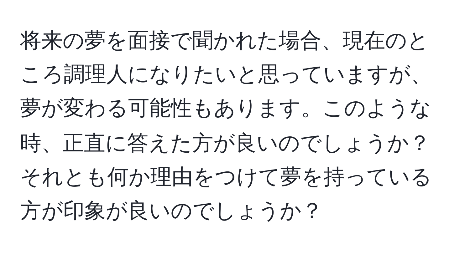 将来の夢を面接で聞かれた場合、現在のところ調理人になりたいと思っていますが、夢が変わる可能性もあります。このような時、正直に答えた方が良いのでしょうか？それとも何か理由をつけて夢を持っている方が印象が良いのでしょうか？