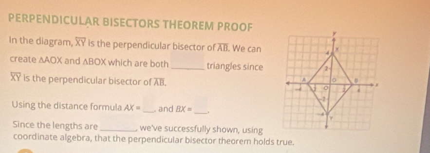 PERPENDICULAR BISECTORS THEOREM PROOF 
In the diagram, overline XY is the perpendicular bisector of overline AB. We can 
create △ AOX and △ BOX which are both _triangles since
overline XY is the perpendicular bisector of overline AB. 
Using the distance formula AX= _. and BX= _、 
Since the lengths are _, we've successfully shown, using 
coordinate algebra, that the perpendicular bisector theorem holds true.