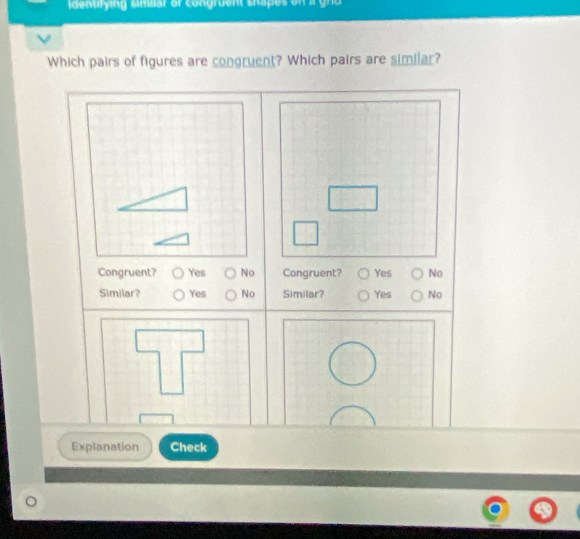 idenurying simlar or congruent shapes on a gnd 
Which pairs of figures are congruent? Which pairs are similar?
Congruent? Yes No Congruent? Yes No
Similar? Yes No Similar? Yes No
Explanation Check