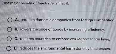 One major benefit of free trade is that it:
A. protects domestic companies from foreign competition.
B. lowers the price of goods by increasing efficiency.
C. requires countries to enforce worker protection laws.
D. reduces the environmental harm done by businesses.