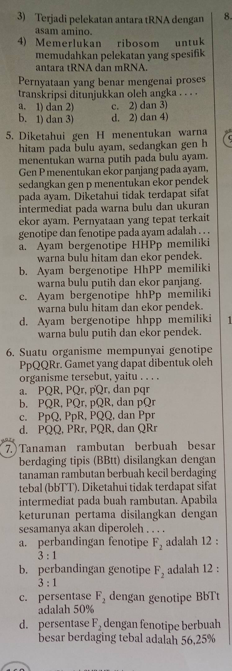 Terjadi pelekatan antara tRNA dengan 8.
asam amino.
4) Memerlukan ribosom untuk
memudahkan pelekatan yang spesifik
antara tRNA dan mRNA.
Pernyataan yang benar mengenai proses
transkripsi ditunjukkan oleh angka . . . .
a. 1) dan 2) c. 2) dan 3)
b. 1) dan 3) d. 2) dan 4)
5. Diketahui gen H menentukan warna
hitam pada bulu ayam, sedangkan gen h
menentukan warna putih pada bulu ayam.
Gen P menentukan ekor panjang pada ayam,
sedangkan gen p menentukan ekor pendek
pada ayam. Diketahui tidak terdapat sifat
intermediat pada warna bulu dan ukuran
ekor ayam. Pernyataan yang tepat terkait
genotipe dan fenotipe pada ayam adalah . . .
a. Ayam bergenotipe HHPp memiliki
warna bulu hitam dan ekor pendek.
b. Ayam bergenotipe HhPP memiliki
warna bulu putih dan ekor panjang.
c. Ayam bergenotipe hhPp memiliki
warna bulu hitam dan ekor pendek.
d. Ayam bergenotipe hhpp memiliki 1
warna bulu putih dan ekor pendek.
6. Suatu organisme mempunyai genotipe
PpQQRr. Gamet yang dapat dibentuk oleh
organisme tersebut, yaitu . . . .
a. PQR, PQr, pQr, dan pqr
b. PQR, PQr, pQR, dan pQr
c. PpQ, PpR, PQQ, dan Ppr
d. PQQ, PRr, PQR, dan QRr
7.)Tanaman rambutan berbuah besar
berdaging tipis (BBtt) disilangkan dengan
tanaman rambutan berbuah kecil berdaging
tebal (bbTT). Diketahui tidak terdapat sifat
intermediat pada buah rambutan. Apabila
keturunan pertama disilangkan dengan
sesamanya akan diperoleh . . . .
a. perbandingan fenotipe F_2 adalah 12 :
3:1
b. perbandingan genotipe F_2 adalah 12 :
3:1
c. persentase F_2 dengan genotipe BbTt
adalah 50%
d. persentase F_2 dengan fenotipe berbuah
besar berdaging tebal adalah 56,25%