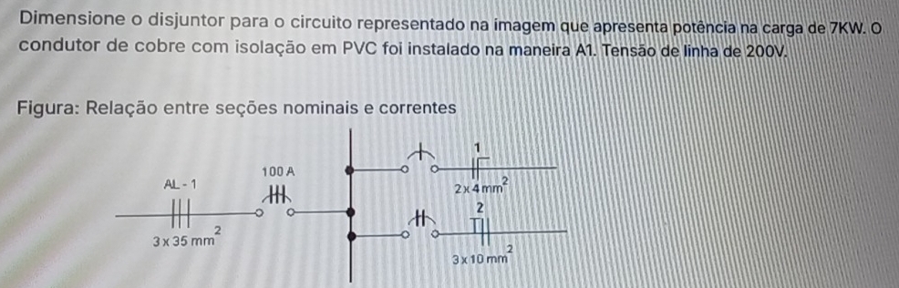 Dimensione o disjuntor para o circuito representado na imagem que apresenta potência na carga de 7KW. O
condutor de cobre com isolação em PVC foi instalado na maneira A1. Tensão de linha de 200V.
Figura: Relação entre seções nominais e correntes