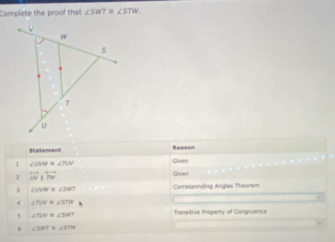 Complete the proof that ∠ SWT≌ ∠ STW. 
Statement Reason 
1 ∠ UVW≌ ∠ TUV Given 
2 overleftrightarrow UV|overleftrightarrow TW 
Given 
3 ∠ UVW≌ ∠ SWT Corresponding Angles Theorem 
. 
4 ∠ TUV≌ ∠ STW
5 ∠ TUV≌ ∠ SWT Transitive Property of Congruence 
6 ∠ SWT≌ ∠ STW