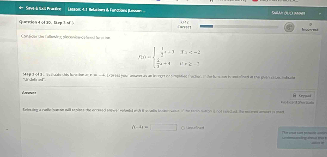 Save & Exit Practice Lesson: 4.1 Relations & Functions (Lesson ... SARAH BUCHANAN
Question 4 of 30, Step 3 of 3 7/42
。
Correct Incorrect
Consider the following piecewise-defined function.
f(x)=beginarrayl - 1/2 x+3  2/3 x+4endarray. i beginarrayl x
if 
Step 3 of 3 : Evaluate this function at x=-4. Express your answer as an integer or simplified fraction. If the function is undefined at the given value, indicate
'Undefined'.
Answer
Keypad
Keyboard Shortzuts
Selecting a radio button will replace the entered answer value(s) with the radio button value. If the radio button is not selected, the entered answer is used
f(-4)=□ ○ Undefined
The chat can provide addio
understanding about this t
Lucslore it