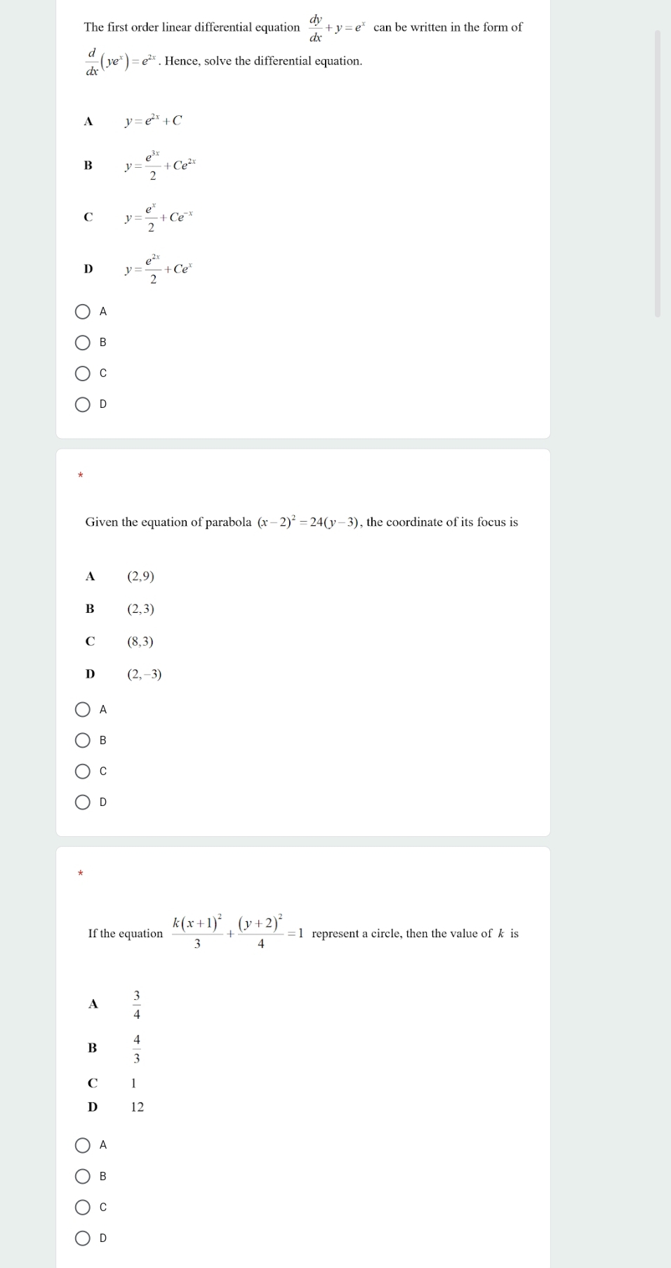 The first order linear differential equation  dy/dx +y=e^x can be written in the form of
 d/dx (ye^x)=e^(2x). Hence, solve the differential equation.
A y=e^(2x)+C
B y= e^(3x)/2 +Ce^(2x)
C y= e^x/2 +Ce^(-x)
D y= e^(2x)/2 +Ce^x
A
B
C
D
Given the equation of parabola (x-2)^2=24(y-3) , the coordinate of its focus is
A (2,9)
B (2,3)
C (8,3)
D (2,-3)
A
B
C
D
If the equation frac k(x+1)^23+frac (y+2)^24=1 represent a circle, then the value of k is
A  3/4 
B  4/3 
C 1
D 12
A
B
C
D