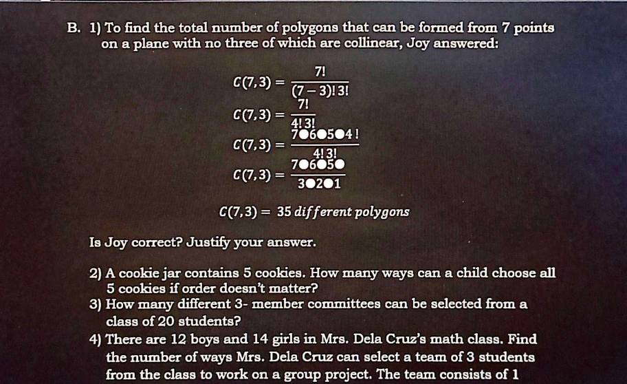 To find the total number of polygons that can be formed from 7 points 
on a plane with no three of which are collinear, Joy answered:
C(7,3)= 7!/(7-3)!3! 
C(7,3)= 7!/4!3! 
C(7,3)= 7060504!/4!3! 
C(7,3)= 706050/30201 
C(7,3)=35 different polygons 
Is Joy correct? Justify your answer. 
2) A cookie jar contains 5 cookies. How many ways can a child choose all
5 cookies if order doesn't matter? 
3) How many different 3 - member committees can be selected from a 
class of 20 students? 
4) There are 12 boys and 14 girls in Mrs. Dela Cruz's math class. Find 
the number of ways Mrs. Dela Cruz can select a team of 3 students 
from the class to work on a group project. The team consists of 1