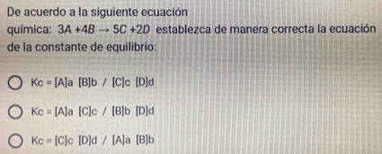 De acuerdo a la siguiente ecuación
química: 3A+4Bto 5C+2D establezca de manera correcta la ecuación
de la constante de equilibrio:
Kc=[A]a[B]b/[C]c[D]d
Kc=[A]a[C]c/[B]b[D]d
Kc=[C]c[D]d/[A]a[B]b