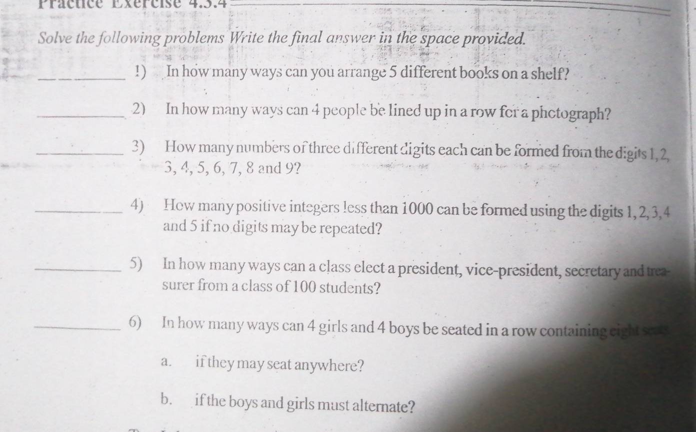 Practice Exércise 4.5.4 
Solve the following problems Write the final answer in the space provided. 
_!) In how many ways can you arrange 5 different books on a shelf? 
_2) In how many ways can 4 people be lined up in a row for a phctograph? 
_3) How many numbers of three different digits each can be formed from the digits 1, 2
3, 4, 5, 6, 7, 8 and 9? 
_4) How many positive integers less than 1000 can be formed using the digits 1, 2, 3, 4
and 5 if no digits may be repeated? 
_5) In how many ways can a class elect a president, vice-president, secretary and trea- 
surer from a class of 100 students? 
_6) In how many ways can 4 girls and 4 boys be seated in a row containing eight seats 
a. if they may seat anywhere? 
b. if the boys and girls must alternate?