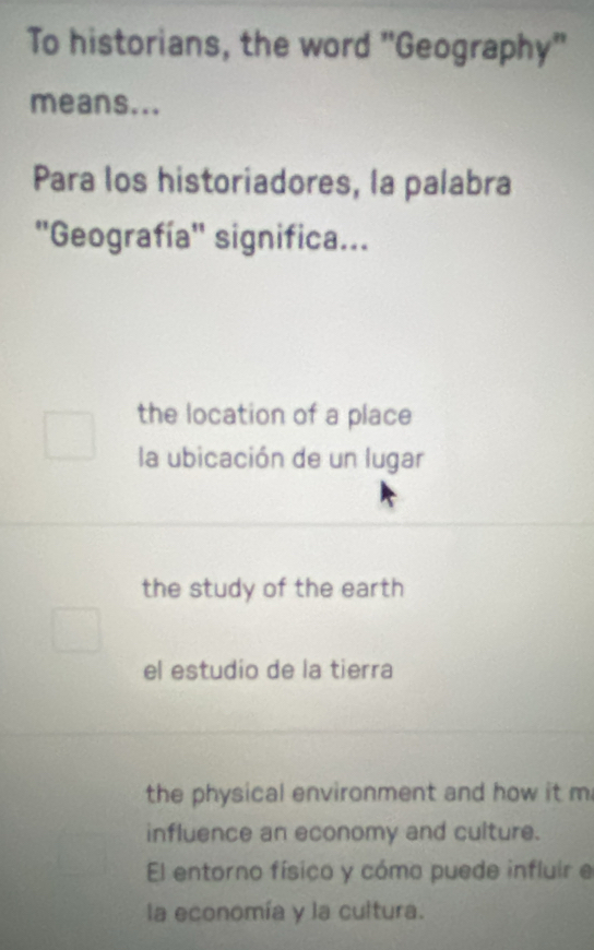 To historians, the word "Geography"
means...
Para los historiadores, la palabra
''Geografía'' significa...
the location of a place
la ubicación de un lugar
the study of the earth
el estudio de la tierra
the physical environment and how it m
influence an economy and culture.
El entorno físico y cómo puede influir e
la economía y la cultura.