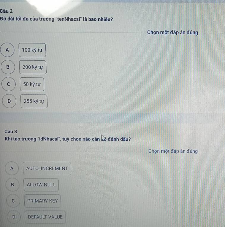 Độ dài tối đa của trường ''tenNhacsi'' là bao nhiêu?
Chọn một đáp án đúng
A 100 ký tự
B 200 ký tự
C 50 ký tự
D 255 ký tự
Câu 3
Khi tạo trường ''idNhacsi'', tuỳ chọn nào căn bỏ đánh dấu?
Chọn một đáp án đúng
A AUTO_INCREMENT
B ALLOW NULL
C PRIMARY KEY
D DEFAULT VALUE