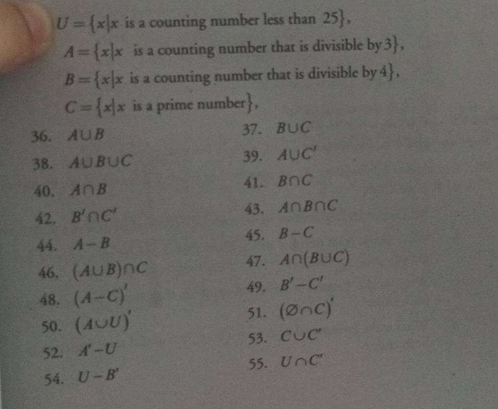 U= x|x is a counting number less than 2 1
A= x|x is a counting number that is divisible by3,
B= x|x is a counting number that is divisible by4,
C= x|x is a prime number 
37. 
36. A∪ B B∪ C
38. A∪ B∪ C 39. A∪ C'
40. A∩ B
41. B∩ C
43. 
42. B'∩ C' A∩ B∩ C
45. B-C
44. A-B
46. (A∪ B)∩ C
47. A∩ (B∪ C)
48. (A-C)'
49. B'-C'
50. (A∪ U)'
51. (varnothing ∩ C)'
53. 
52. A'-U C∪ C'
55. 
54. U-B' U∩ C'