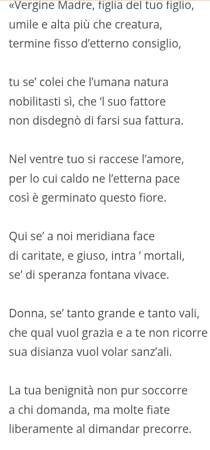 «Vergine Madre, figlia del tuo figlio, 
umile e alta più che creatura, 
termine fisso d’etterno consiglio, 
tu se’ colei che l’umana natura 
nobilitasti sì, che ‘I suo fattore 
non disdegnò di farsi sua fattura. 
Nel ventre tuo si raccese l’amore, 
per lo cui caldo ne l’etterna pace 
così è germinato questo fiore. 
Qui se’ a noi meridiana face 
di caritate, e giuso, intra ‘ mortali, 
se’ di speranza fontana vivace. 
Donna, se’ tanto grande e tanto vali, 
che qual vuol grazia e a te non ricorre 
sua disianza vuol volar sanz’ali. 
La tua benignità non pur soccorre 
a chi domanda, ma molte fiate 
liberamente al dimandar precorre.