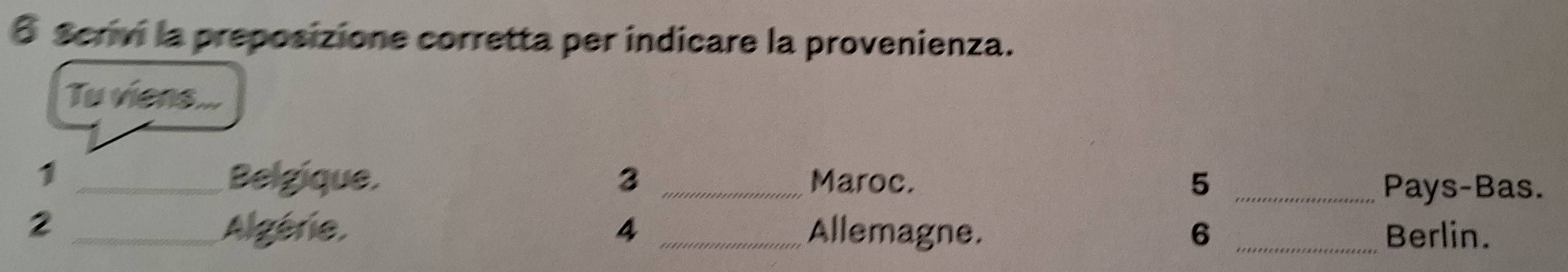 Scrivi la preposizione corretta per indicare la provenienza. 
Tu viens ... 
1 _Belgique. 3 _Maroc. 5 _ 
Pays-Bas. 
2 _Algérie, 4 _Allemagne. 6 _Berlin.