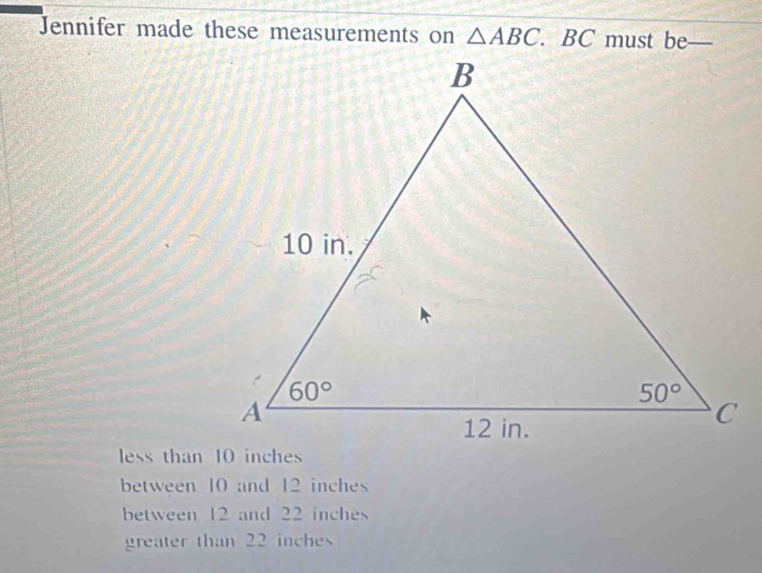 Jennifer made these measurements on △ ABC. BC must be_ a
between 10 and 12 inches
between 12 and 22 inches
greater than 22 inche