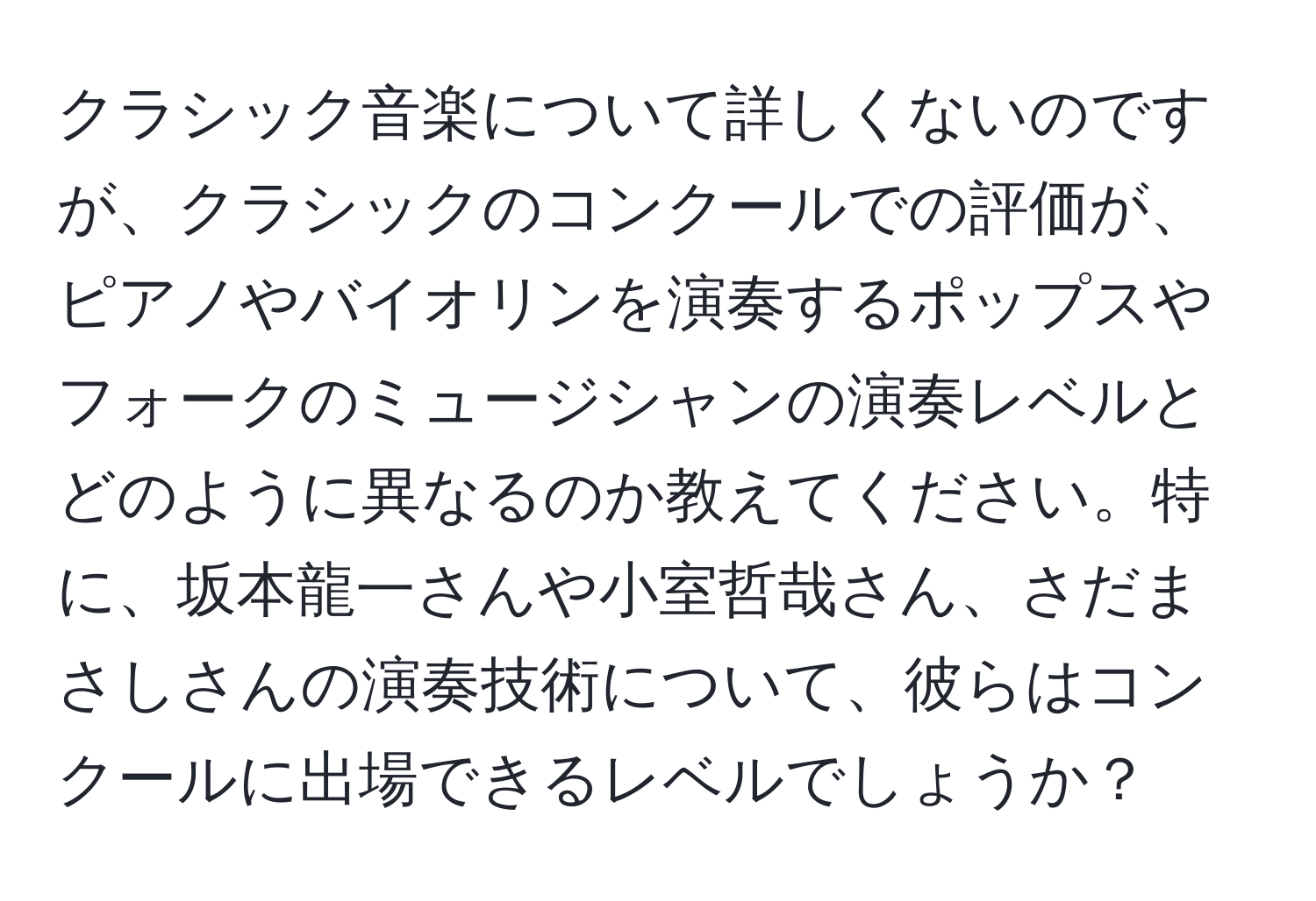 クラシック音楽について詳しくないのですが、クラシックのコンクールでの評価が、ピアノやバイオリンを演奏するポップスやフォークのミュージシャンの演奏レベルとどのように異なるのか教えてください。特に、坂本龍一さんや小室哲哉さん、さだまさしさんの演奏技術について、彼らはコンクールに出場できるレベルでしょうか？