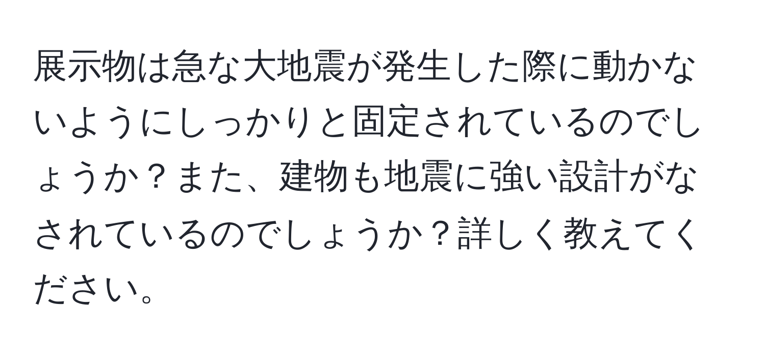 展示物は急な大地震が発生した際に動かないようにしっかりと固定されているのでしょうか？また、建物も地震に強い設計がなされているのでしょうか？詳しく教えてください。