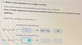 Write a new equation in a single variable.
Determine whether the equations are ready to be combined.
One or both equations need to be modified before they can be combined using
addition.
Select the variable to eliminate: x
multiply the equation by
4x+y=10 3 12x+3y 30
multiply the equation by
6x+3y=9
□ =□