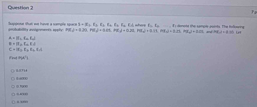 Suppose that we have a sample space S=(E_1,E_2,E_3,E_4,E_5. .E_6.E_7) , where E_1,E_2,...,E_7 denote the sample points. The following
probability assignments apply: P(E_1)=0.20. P(E_2)=0.05, P(E_3)=0.20, P(E_4)=0.15, P(E_5)=0.25, P(E_6)=0.05 , and P(E_7)=0.10 Let
A=[E_1,E_4,E_6]
B=(E_2,E_4,E_7)
C=[E_2,E_3,E_5,E_7]. 
Find P(A^C)
0.5714
0.6000
0.7000
(), 4() ((
0.3000