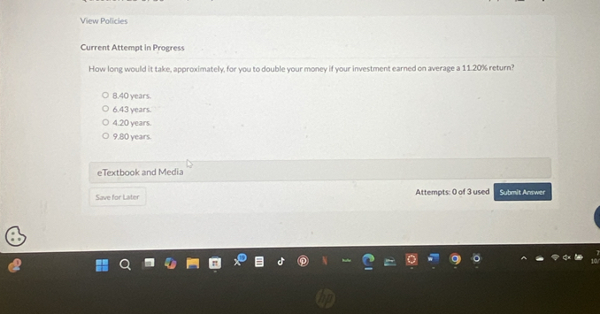 View Policies
Current Attempt in Progress
How long would it take, approximately, for you to double your money if your investment earned on average a 11.20% return?
8.40 years.
6.43 years.
4.20 years.
9.80 years.
eTextbook and Media
Save for Later Attempts: 0 of 3 used Submit Answer