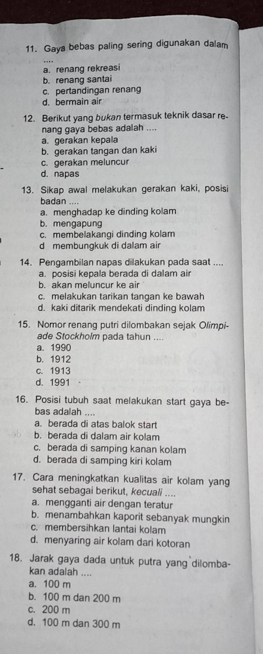 Gaya bebas paling sering digunakan dalam
a. renang rekreasi
b. renang santai
c. pertandingan renang
d. bermain air
12. Berikut yang bukan termasuk teknik dasar re
nang gaya bebas adalah ....
a. gerakan kepala
b. gerakan tangan dan kaki
c. gerakan meluncur
d. napas
13. Sikap awal melakukan gerakan kaki, posisi
badan ....
a. menghadap ke dinding kolam
b. mengapung
c. membelakangi dinding kolam
d membungkuk di dalam air
14. Pengambilan napas dilakukan pada saat ....
a. posisi kepala berada di dalam air
b. akan meluncur ke air
c. melakukan tarikan tangan ke bawah
d. kaki ditarik mendekati dinding kolam
15. Nomor renang putri dilombakan sejak Olimpi-
ade Stockholm pada tahun ....
a. 1990
b. 1912
c. 1913
d.1991
16. Posisi tubuh saat melakukan start gaya be-
bas adalah ....
a. berada di atas balok start
b. berada di dalam air kolam
c. berada di samping kanan kolam
d. berada di samping kiri kolam
17. Cara meningkatkan kualitas air kolam yang
sehat sebagai berikut, kecuali ....
a. mengganti air dengan teratur
b. menambahkan kaporit sebanyak mungkin
c. membersihkan lantai kolam
d. menyaring air kolam dari kotoran
18. Jarak gaya dada untuk putra yang dilomba-
kan adalah ....
a. 100 m
b. 100 m dan 200 m
c. 200 m
d. 100 m dan 300 m