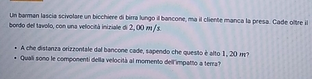 Un barman lascia scivolare un bicchiere di birra lungo il bancone, ma il cliente manca la presa. Cade oltre il 
bordo del tavolo, con una velocità iniziale di 2, 00 m/s. 
A che distanza orizzontale dal bancone cade, sapendo che questo è alto 1, 20 m? 
Qualí sono le componenti della velocità al momento dell'impatto a terra?