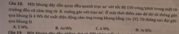 Một khung dây dẫn quay đều quanh trục xx' với tốc độ 150 vòng /phút trong một từ
trường đều có cảm ứng từ B vuông góc với trục xx'. Ở một thời điểm nào đó thì từ thông gửi
qua khung là 4 Wb thì suất điện động cảm ứng trong khung bằng 15π (V). Từ thông cực đại gửi
qua khung là
A. 5 Wb. B. 6π Wb. C. 6 Wb. D. 5π Wh.
Cầu 19. Một khung đâu dễ