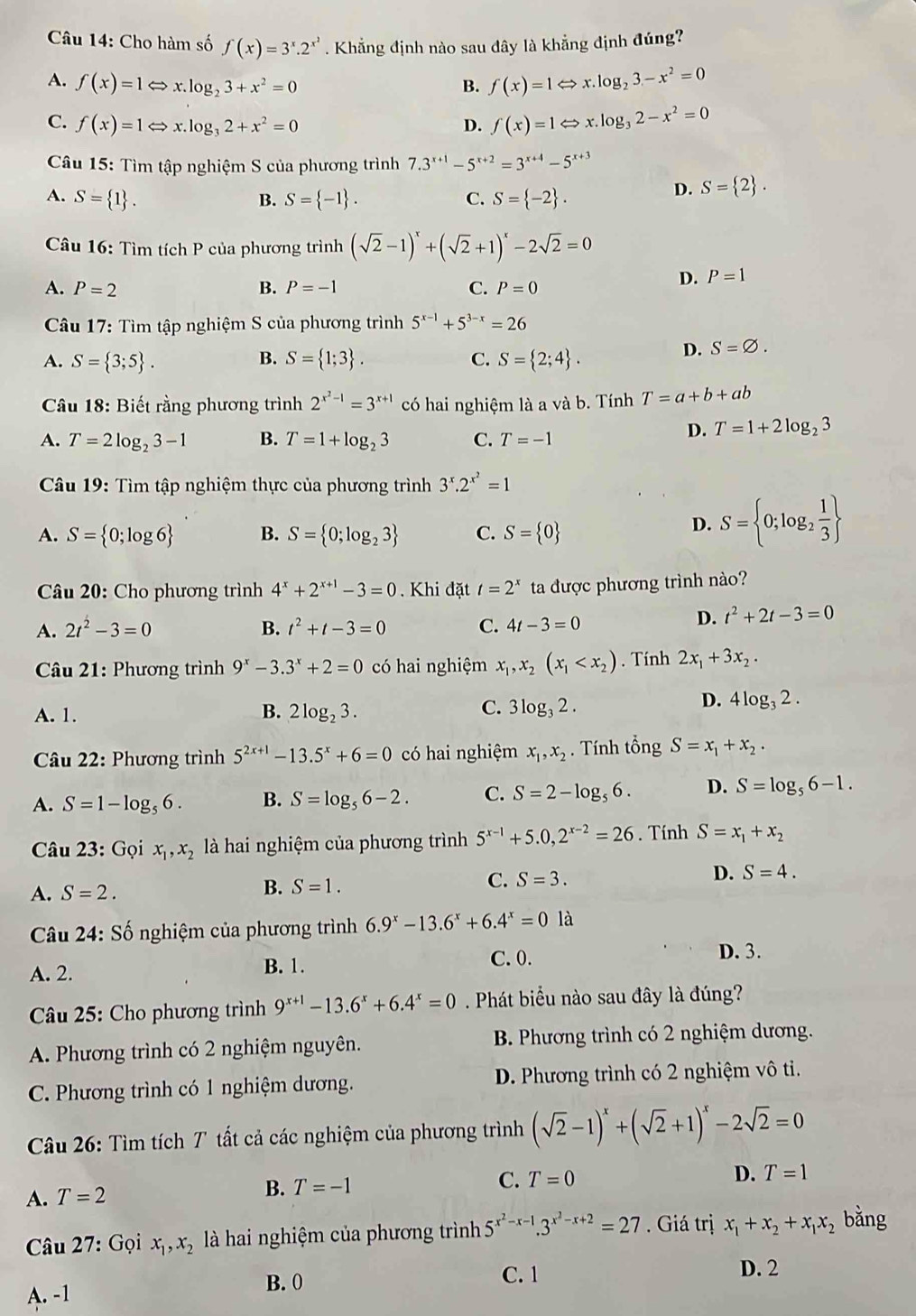 Cho hàm số f(x)=3^x.2^(x^2). Khẳng định nào sau đây là khẳng định đúng?
A. f(x)=1Leftrightarrow x.log _23+x^2=0 B. f(x)=1Leftrightarrow x.log _23-x^2=0
C. f(x)=1Leftrightarrow x.log _32+x^2=0 D. f(x)=1Leftrightarrow x.log _32-x^2=0
Câu 15: Tìm tập nghiệm S của phương trình 7.3^(x+1)-5^(x+2)=3^(x+4)-5^(x+3)
A. S= 1 . B. S= -1 . C. S= -2 .
D. S= 2 .
Câu 16: Tìm tích P của phương trình (sqrt(2)-1)^x+(sqrt(2)+1)^x-2sqrt(2)=0
A. P=2 B. P=-1 C. P=0
D. P=1
Câu 17: Tìm tập nghiệm S của phương trình 5^(x-1)+5^(3-x)=26
A. S= 3;5 . B. S= 1;3 . C. S= 2;4 .
D. S=varnothing .
Câu 18: Biết rằng phương trình 2^(x^2)-1=3^(x+1) có hai nghiệm là a và b. Tính T=a+b+ab
A. T=2log _23-1 B. T=1+log _23 C. T=-1
D. T=1+2log _23
*  Câu 19: Tìm tập nghiệm thực của phương trình 3^x.2^(x^2)=1
A. S= 0;log 6 B. S= 0;log _23 C. S= 0
D. S= 0;log _2 1/3 
Câu 20: Cho phương trình 4^x+2^(x+1)-3=0 Khi đặt t=2^x ta được phương trình nào?
A. 2t^2-3=0 B. t^2+t-3=0 C. 4t-3=0
D. t^2+2t-3=0
* Câu 21: Phương trình 9^x-3.3^x+2=0 có hai nghiệm x_1,x_2(x_1 . Tính 2x_1+3x_2.
C.
A. 1. B. 2log _23. 3log _32.
D. 4log _32.
Câu 22: Phương trình 5^(2x+1)-13.5^x+6=0 có hai nghiệm x_1,x_2.  Tính tổng S=x_1+x_2.
A. S=1-log _56. B. S=log _56-2. C. S=2-log _56. D. S=log _56-1.
Câu 23: Gọi x_1,x_2 là hai nghiệm của phương trình 5^(x-1)+5.0,2^(x-2)=26. Tính S=x_1+x_2
A. S=2.
B. S=1.
C. S=3. D. S=4.
Câu 24:Shat o 6  nghiệm của phương trình 6.9^x-13.6^x+6.4^x=0 là
A. 2. B. 1.
C. 0. D. 3.
Câu 25: Cho phương trình 9^(x+1)-13.6^x+6.4^x=0. Phát biểu nào sau đây là đúng?
A. Phương trình có 2 nghiệm nguyên.  B. Phương trình có 2 nghiệm dương.
C. Phương trình có 1 nghiệm dương. D. Phương trình có 2 nghiệm vô ti.
Câu 26: Tìm tích T tất cả các nghiệm của phương trình (sqrt(2)-1)^x+(sqrt(2)+1)^x-2sqrt(2)=0
A. T=2 B. T=-1
C. T=0 D. T=1
Câu 27: Gọi x_1,x_2 là hai nghiệm của phương trình 5^(x^2)-x-1.3^(x^2)-x+2=27.  Giá trị x_1+x_2+x_1x_2 bǎng
D. 2
A. -1
B. 0 C. 1