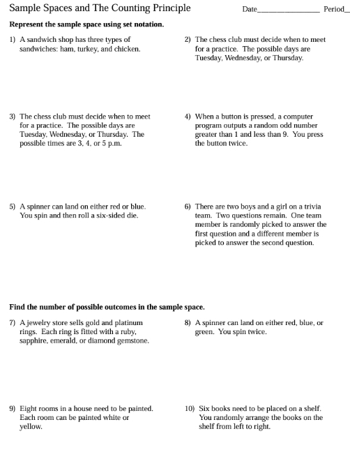 Sample Spaces and The Counting Principle Date_ Period 
Represent the sample space using set notation. 
1) A sandwich shop has three types of 2) The chess club must decide when to meet 
sandwiches: ham, turkey, and chicken. for a practice. The possible days are 
Tuesday, Wednesday, or Thursday. 
3) The chess club must decide when to meet 4) When a button is pressed, a computer 
for a practice. The possible days are program outputs a random odd number 
Tuesday, Wednesday, or Thursday. The greater than 1 and less than 9. You press 
possible times are 3, 4, or 5 p.m. the button twice. 
5) A spinner can land on either red or blue. 6) There are two boys and a girl on a trivia 
You spin and then roll a six-sided die. team. Two questions remain, One team 
member is randomly picked to answer the 
first question and a different member is 
picked to answer the second question, 
Find the number of possible outcomes in the sample space. 
7) A jewelry store sells gold and platinum 8) A spinner can land on either red, blue, or 
rings. Each ring is fitted with a ruby, green. You spin twice. 
sapphire, emerald, or diamond gemstone, 
9) Eight rooms in a house need to be painted. 10) Six books need to be placed on a shelf. 
Each room can be painted white or You randomly arrange the books on the 
yellow. shelf from left to right.