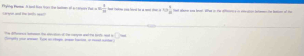 Flying Heme A bird flies from the bottom of a canyon that o 91 9/10  feet below sea level to a rest that is n3 9/10  feet above sea lovel. What is the differsnce in elevation between the bottors of the 
canyon and the bed's neat? 
The difference betweer the elevation of the carryon and the bird's nest is □ teat
(Smplify your arower. Type in integer, proper fraction, or mesed numbier)