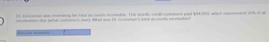 Dr Grossman was reviewing his total accounts receivable. This month, credit customers paid $44,000, which represented 20% of all 
receivables due (what customers owe) What was Dr. Grossman's total accounts receivable? 
Aceucés recmastón