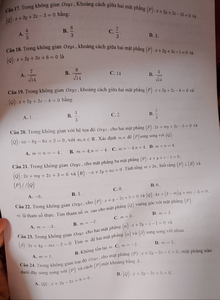 Trong không gian Ozyz , Khoảng cách giữa hai mặt phẳng (P):x+2y+2z-10=0
(Q): x+2y+2z-3=0 bằng:
và
B.
A.  4/3   8/3 . C.  7/3 . D. 3 .
Câu 18. Trong không gian Oĩyz , khoảng cách giữa hai mặt phẳng (P):x+2y+3z-1=0 và
(Q):x+2y+3z+6=0 là
A.  7/sqrt(14)  B.  8/sqrt(14)  C. 14 D.  5/sqrt(14) 
Câu 19. Trong không gian Oxyz , khoảng cách giữa hai mặt phẳng beginpmatrix Pendpmatrix :x+2y+2z-8=0 và
(Q):x+2y+2z-4=0 bằng
A. 1.  4/3 . C. 2. D.  7/3 .
B.
Câu 20. Trong không gian với hệ tọa độ Oxyz , cho hai mặt phẳng :2x+my+3z-5=0 và
Q ):nx-8y-6z+2=0 ,  với m,n∈ R. Xác định m,n đề (P) song song với (Q)
A. m=n=-4. B. m=4;n=-4. C. m=-4;n=4. D. m=n=4.
Câu 21. Trong không gian Oxyz , cho mặt phẳng ba mặt phẳng (P):x+y+z-1=0,
(Q):2x+my+2z+3=0 và (R):-x+2y+nz=0 Tính tổng m+2n , biết rang(P)⊥ (R)va
(P)//(Q)
D. 6.
A. -6.
B. 1. C. 0.
Câu 22. Trong không gian Oxyz , cho (P) x+y-2z+5=0 vā (Q):4x+(2-m)y+mz-3=0.
m là tham số thực. Tìm tham số m sao cho mặt phẳng (Q) vuông góc với mặt phẳng (P).
C. m=3. D. m=2.
A. m=-3. B. m=-2.
Câu 23. Trong không gian Ozyz cho hai mặt phẳng (alpha ):x+2y-z-1=0 và
(beta ):2x+4y-mz-2=0 Tìm m đề hai mặt phẳng (alpha )va(beta ) song song với nhau.
B. Không tồn tại m.C. m=-2. D. m=2.
A. m=1.
Câu 24. Trong không gian toạ độ Oxyz , cho mặt phăng (P):x+2y-2z-1=0 mặt phăng nào
đưới đây song song với (P) và cách (P)một khoảng bằng 3.
B. (Q):x+2y-2z+5=0.
A. (Q):x+2y-2z+8=0.