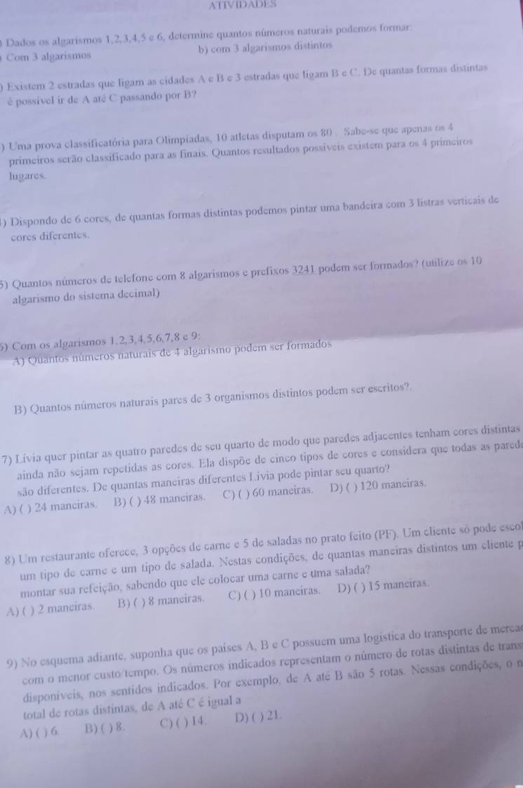 ATIVIDADES
0 Dados os algarismos 1,2,3,4,5 e 6, determine quantos números naturais podemos formar:
Com 3 algarismos b) com 3 algarismos distintos
) Existem 2 estradas que ligam as cidades A e B e 3 estradas que ligam B e C. De quantas formas distintas
é possível ir de A até C passando por B?
) Uma prova classificatória para Olimpiadas, 10 atletas disputam os 80 . Sabe-se que apenas os 4
primeiros serão classificado para as finais. Quantos resultados possíveis existem para os 4 primeiros
lugares.
1) Dispondo de 6 cores, de quantas formas distíntas podemos pintar uma bandeira com 3 listras verticais de
cores diferentes.
5) Quantos números de telefone com 8 algarismos e prefixos 3241 podem ser formados? (utilize os 10
algarismo do sistema decimal)
5) Com os algarismos 1,2,3,4,5,6,7,8 e 9:
A) Quantos números naturais de 4 algarismo podem ser formados
B) Quantos números naturais pares de 3 organismos distintos podem ser escritos?.
7) Lívia quer pintar as quatro paredes de seu quarto de modo que paredes adjacentes tenham cores distintas
ainda não sejam repetidas as cores. Ela dispõe de cinco tipos de cores e considera que todas as parede
são diferentes. De quantas maneiras diferentes Livia pode pintar seu quarto?
A) ( ) 24 manciras. B) ( ) 48 manciras. C) ( ) 60 maneiras. D) ( ) 120 maneiras.
8) Um restaurante oferece, 3 opções de carne e 5 de saladas no prato feito (PF). Um cliente só pode esco
um tipo de carne e um tipo de salada. Nestas condições, de quantas maneiras distintos um eliente p
montar sua refeição, sabendo que ele colocar uma carne e uma salada?
A) ( ) 2 manciras. B)( ) 8 manciras. C) ( ) 10 maneiras. D) ( ) 15 maneiras.
9) No esquema adiante, suponha que os países A, B e C possuem uma logistica do transporte de merea
com o menor custo/tempo. Os números indicados representam o número de rotas distintas de trans
disponiveis, nos sentidos indicados. Por exemplo, de A até B são 5 rotas. Nessas condições, o n
total de rotas distintas, de A até C é igual a
A) ( ) 6. B)( ) 8. C) ( ) 14. D) ( ) 21.