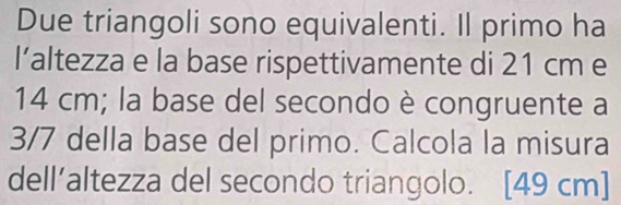 Due triangoli sono equivalenti. Il primo ha 
l’altezza e la base rispettivamente di 21 cm e
14 cm; la base del secondo è congruente a
3/7 della base del primo. Calcola la misura 
dell’altezza del secondo triangolo. [49 cm ]