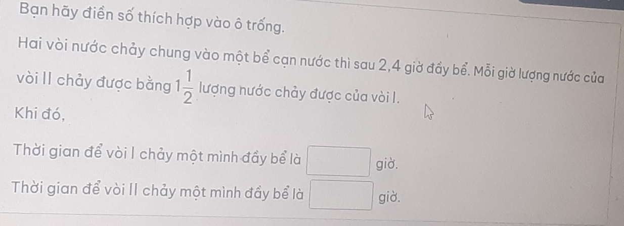 Bạn hãy điển số thích hợp vào ô trống. 
Hai vòi nước chảy chung vào một bể cạn nước thì sau 2, 4 giờ đầy bể. Mỗi giờ lượng nước của 
vòi Il chảy được bằng 1 1/2  lượng nước chảy được của vòi I. 
Khi đó, 
Thời gian để vòi I chảy một mình đầy bể là □ giờ. 
Thời gian để vòi II chảy một mình đầy bể là □ giờ.