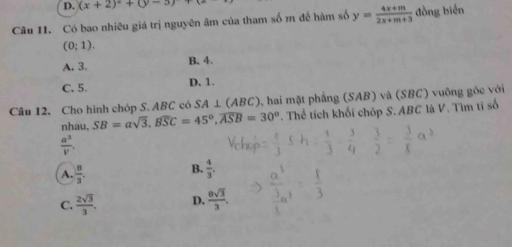 D. (x+2)^2+(y-5)+(z
Câu 11. Có bao nhiêu giá trị nguyên âm của tham số m để hàm số y= (4x+m)/2x+m+3  đồng biến
(0;1).
A. 3. B. 4.
C. 5. D. 1.
Câu 12. Cho hình chóp S. ABC có SA⊥ (ABC) , hai mặt phẳng (SAB) và (SBC) vuông góc với
nhau, SB=asqrt(3), widehat BSC=45°, widehat ASB=30°. Thể tích khối chóp S. ABC là V. Tìm tỉ số
 a^3/V .
A.  8/3 .
B.  4/3 .
C.  2sqrt(3)/3 .
D.  8sqrt(3)/3 ,