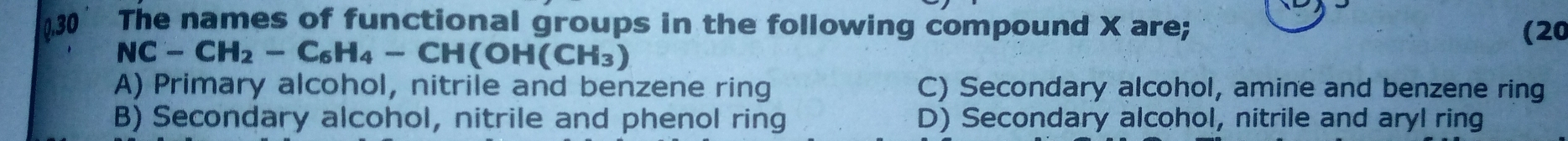 0.30 The names of functional groups in the following compound X are;
(20
NC-CH_2-C_6H_4-CH(OH(CH_3)
A) Primary alcohol, nitrile and benzene ring C) Secondary alcohol, amine and benzene ring
B) Secondary alcohol, nitrile and phenol ring D) Secondary alcohol, nitrile and aryl ring