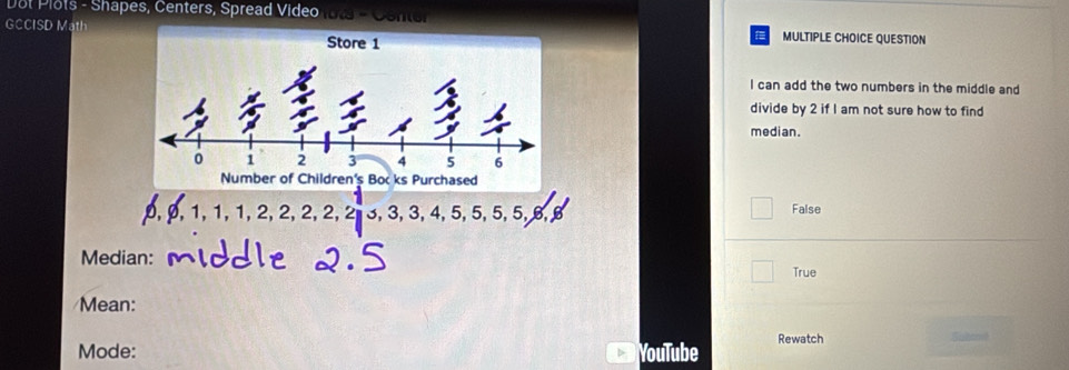 Dot Plots - Shapes, Centers, Spread Video mo
GCCISD Math MULTIPLE CHOICE QUESTION
I can add the two numbers in the middle and
divide by 2 if I am not sure how to find
median.
D θ 1, 1.1.2. 2 2, 2, 2, 3, 3, 3, 4, 5, 5, 5, 5, 5, B, False
Median:
True
Mean:
Mode: YouTube Rewatch Suibonot