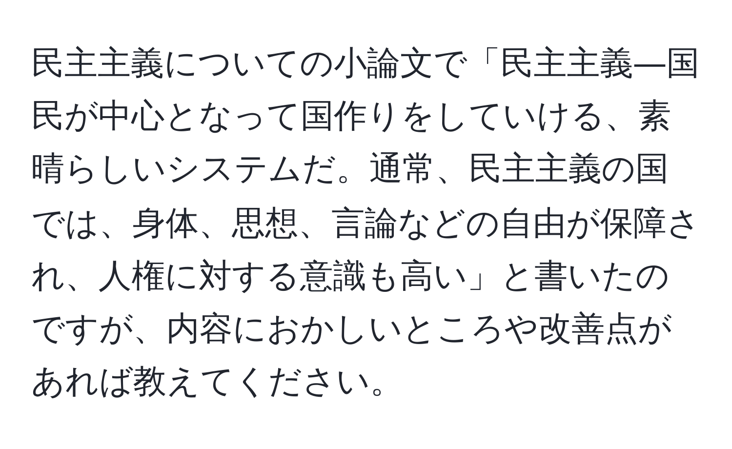 民主主義についての小論文で「民主主義―国民が中心となって国作りをしていける、素晴らしいシステムだ。通常、民主主義の国では、身体、思想、言論などの自由が保障され、人権に対する意識も高い」と書いたのですが、内容におかしいところや改善点があれば教えてください。