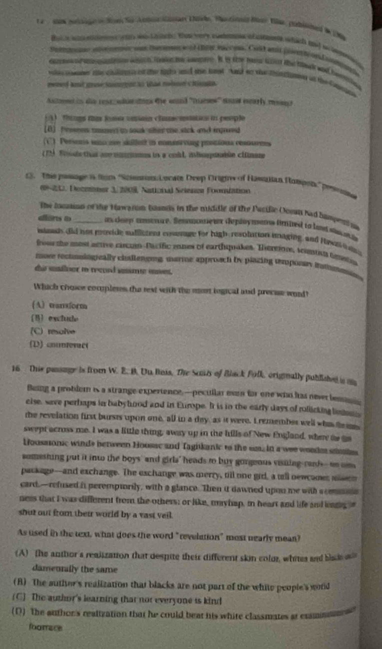 a   sa porage o Sin f A mo Mart Chile, Plastonned Münr Viae, pubited in Ma
Be  w ee  w Laate Wan er e cond o ene hid ad a og 
pem e ionen o be mn a of thee vaco. Cld ams pre te on a t
d   teo wch tak te sane. Bo the rave toe the ta and bening
whe oomer the clalan of the tako and the last And so the that chnmn in the Gmes 
nened ant gue im pee to than nolod chinia.
Anten i de rese adarains the anand ''Duees'' son eparly msag e
(A) things tis fse uniain chamcetatios in people
(B] Pesseen uner in souk sher the sick and ingrovd
C). Persons uno are sulleit in conenrving prstions resnurens
(T1 Sis tha are mmnmes la a coil, inhompisiée clnaee
3. This passage i fim 'Stients Locate Deep Origiw of Hassiian Pampst," prsenna
09 22, Decmoner 3, 2009, National Seienze Foomlation
The locaion of the Hawarom bands in the middle of the Pacific Ooeat had hampent ia
dons a _an  deep amenre. Semmmmeter deploymens fmied to lad stsa a
istmads did not moxide suffictent ensenage for high, resolution imaging, and Hawa  
frour the most active circun-Pacífic mones of earthuquakes. Tereione, sciention anetin
tore rectusiogeally chllenong, marme approach by plazing remponay ismmomin
the sainer to reaed sesmte uaet.
Which choce compleres the rext with the most logical and precise word?
(A) wansform
B exclude
(C) resalve
(D) countevac(
16  This passage is from W. E. B. Uu Rois, The Soats of Black Folk, orignally published a aa
Being a problem is a strange experience, —pecullar even for one who has never bem 
else, save perhaps in babyhood and in Europe. It is in the early days of rolicking ben 
the revelation first bursts upon one, all tn a day, as it were. Iremember well who te m
swept across me. I was a little thing, away up in the hills of New England, where to ga
Housaonic winds between Hoosac and Tagikanic to the em. in a wee woodm samie
somesting put it int the boys' and girls' heads to buy gorgeous visiing-rards--ao cm
package--and exchange. The exchange was merry, till one gidl, a tell newcamer aert
card,—refused it peremptorily, with a glance. Then it dawned upon me with acemmns
ness that I was different from the others; or like, mayhap, in heart and life and lass. "
shut out from their world by a vast veil.
As used in the text, what does the word "revelation" most nearly mean?
(A) The anthor's realization that despite their different skin colo, whites and blade 
damenally the same
(B) The auther's realization that blacks are not part of the white people's world
(C) The author's learning that not everyone is kind
(Q) The authon's realization that he could beat his white classmates at cramn
foorace
