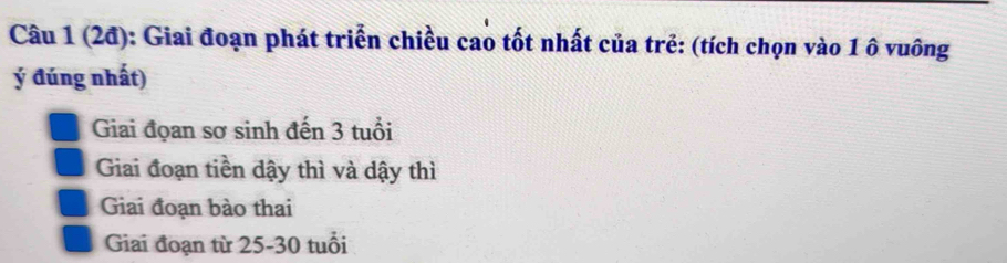 (2đ): Giai đoạn phát triển chiều cao tốt nhất của trẻ: (tích chọn vào 1 ô vuông
ý đúng nhất)
Giai đọan sơ sinh đến 3 tuổi
Giai đoạn tiền dậy thì và dậy thì
Giai đoạn bào thai
Giai đoạn từ 25-30 tuổi